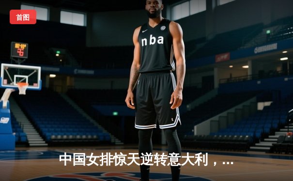 中国女排惊天逆转意大利，决胜局鏖战锁定奥运门票