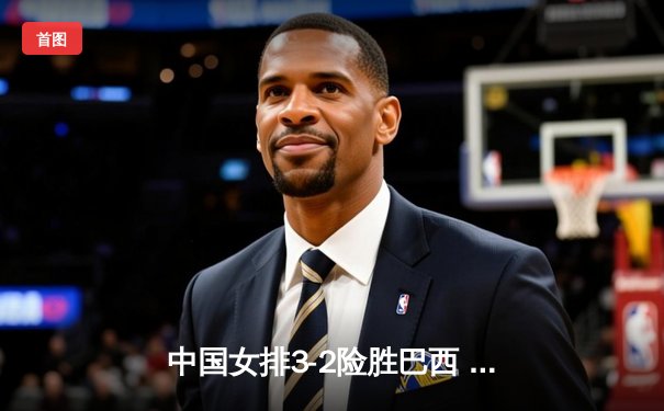 中国女排3-2险胜巴西 龚翔宇关键分定胜局