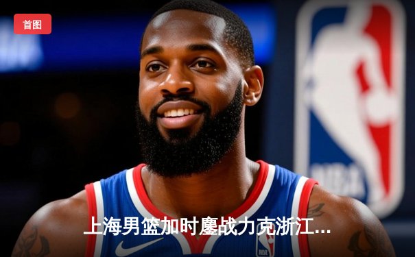 上海男篮加时鏖战力克浙江稠州，王哲林34+18统治内线